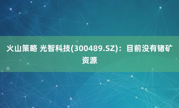 火山策略 光智科技(300489.SZ)：目前没有锗矿资源