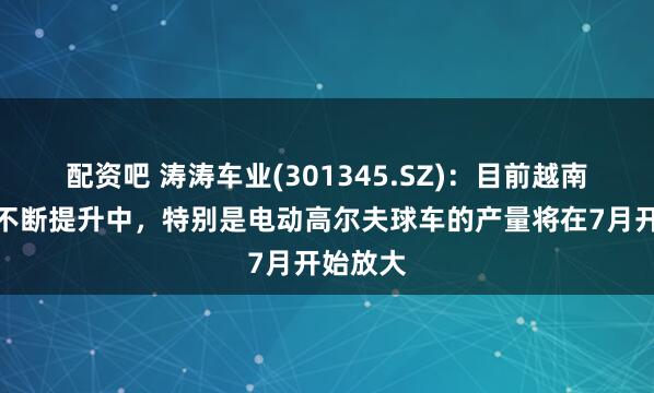 配资吧 涛涛车业(301345.SZ)：目前越南产能在不断提升中，特别是电动高尔夫球车的产量将在7月开始放大