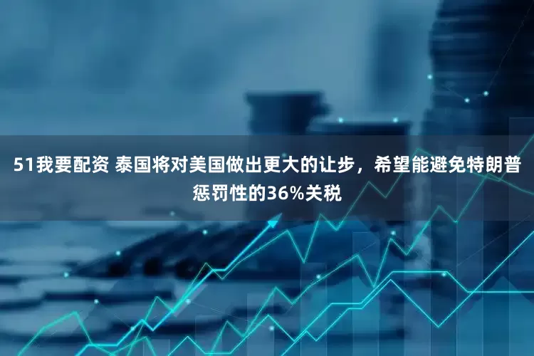 51我要配资 泰国将对美国做出更大的让步，希望能避免特朗普惩罚性的36%关税
