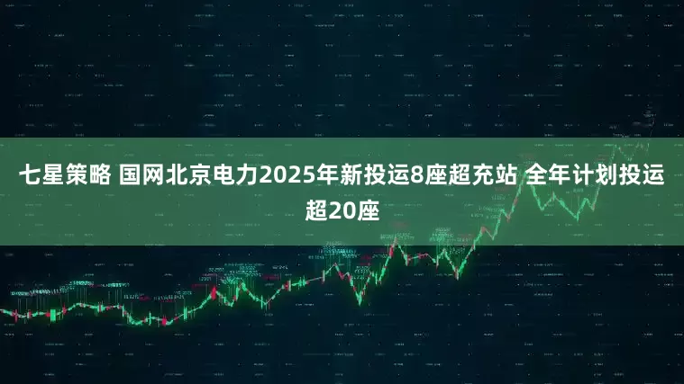 七星策略 国网北京电力2025年新投运8座超充站 全年计划投运超20座