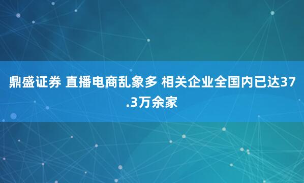 鼎盛证券 直播电商乱象多 相关企业全国内已达37.3万余家