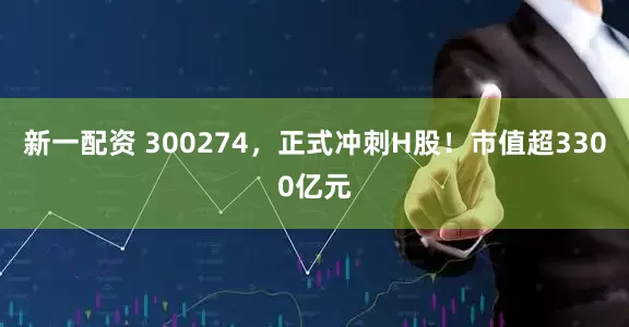 新一配资 300274，正式冲刺H股！市值超3300亿元