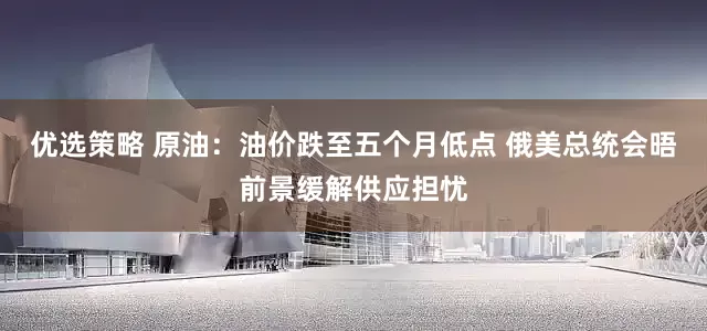 优选策略 原油：油价跌至五个月低点 俄美总统会晤前景缓解供应担忧