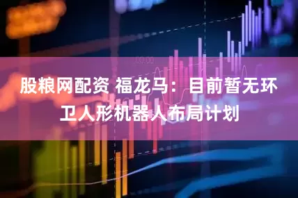 股粮网配资 福龙马：目前暂无环卫人形机器人布局计划