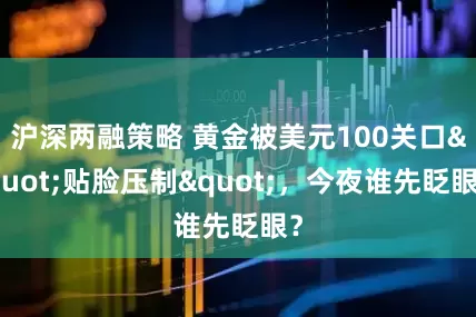 沪深两融策略 黄金被美元100关口"贴脸压制"，今夜谁先眨眼？