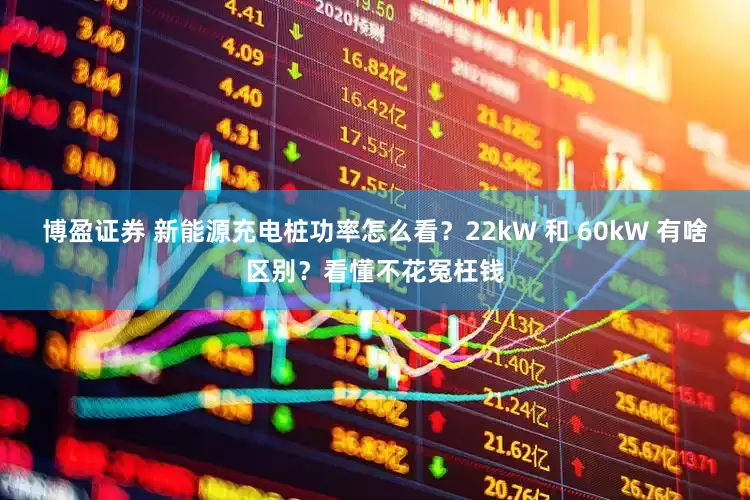 博盈证券 新能源充电桩功率怎么看？22kW 和 60kW 有啥区别？看懂不花冤枉钱