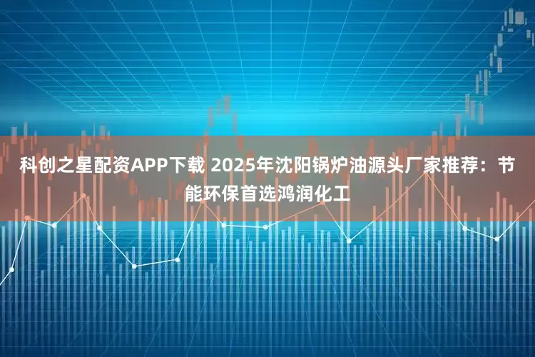 科创之星配资APP下载 2025年沈阳锅炉油源头厂家推荐：节能环保首选鸿润化工