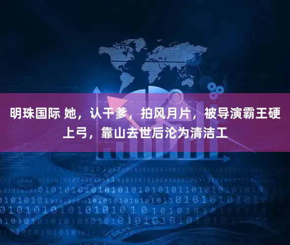 明珠国际 她，认干爹，拍风月片，被导演霸王硬上弓，靠山去世后沦为清洁工