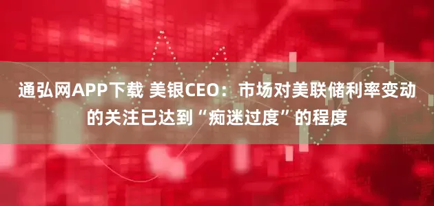 通弘网APP下载 美银CEO：市场对美联储利率变动的关注已达到“痴迷过度”的程度