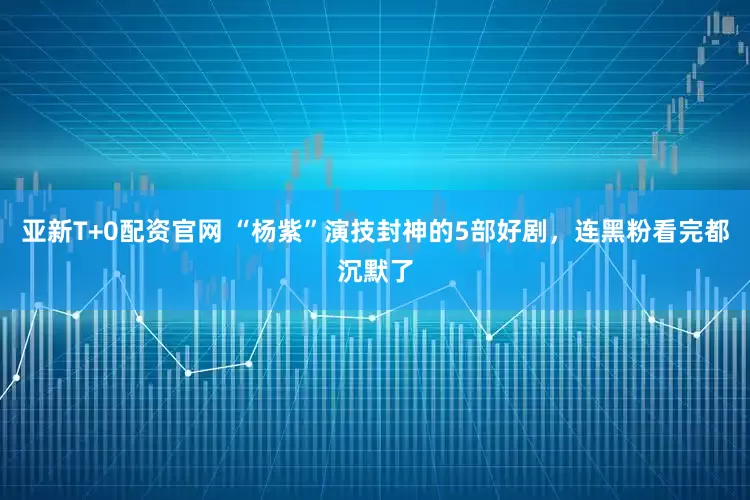 亚新T+0配资官网 “杨紫”演技封神的5部好剧，连黑粉看完都沉默了