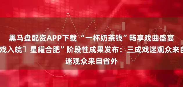 黑马盘配资APP下载 “一杯奶茶钱”畅享戏曲盛宴! “百戏入皖・星耀合肥”阶段性成果发布：三成戏迷观众来自省外