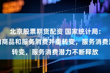 北京股票期货配资 国家统计局：居民消费正向商品和服务消费并重转变，服务消费潜力不断释放