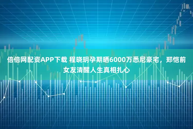 倍倍网配资APP下载 程晓玥孕期晒6000万悉尼豪宅，郑恺前女友清醒人生真相扎心