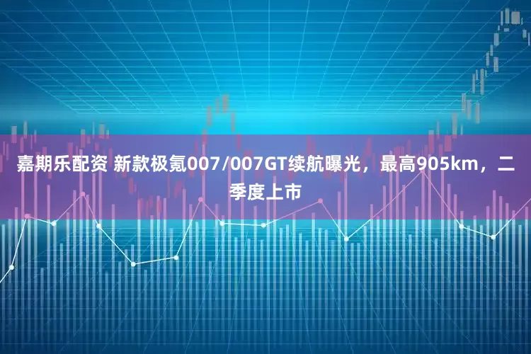 嘉期乐配资 新款极氪007/007GT续航曝光，最高905km，二季度上市