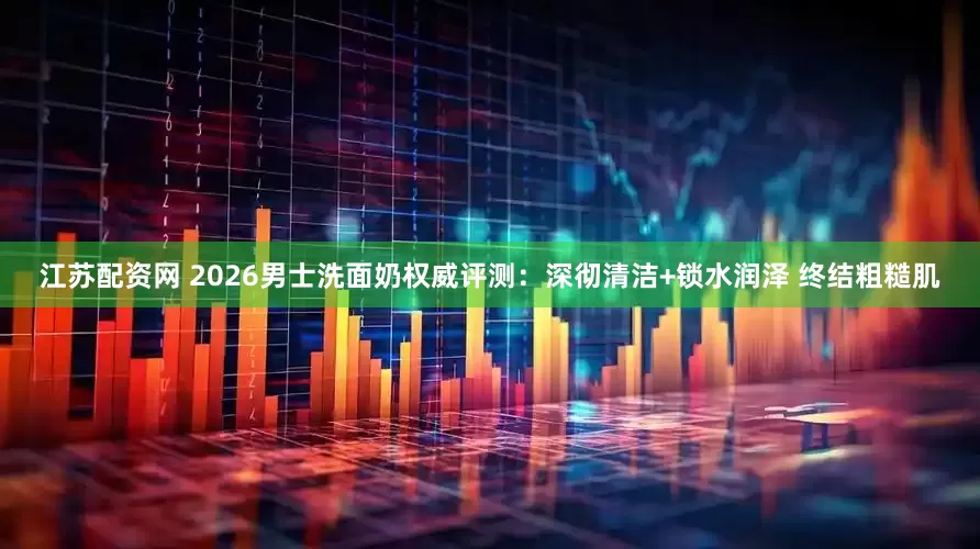 江苏配资网 2026男士洗面奶权威评测：深彻清洁+锁水润泽 终结粗糙肌
